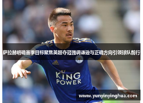 萨拉赫明确赛季目标聚焦英超夺冠强调谦逊与正确方向引领球队前行