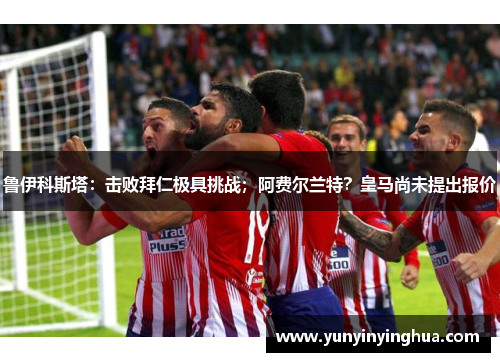 鲁伊科斯塔：击败拜仁极具挑战；阿费尔兰特？皇马尚未提出报价
