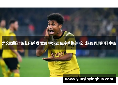 尤文图斯对阵艾因首发预测 伊尔迪兹库普梅纳斯出场穆阿尼担任中锋